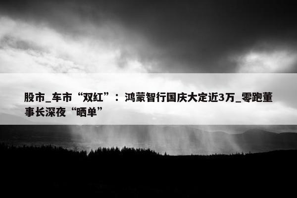 股市_车市“双红”：鸿蒙智行国庆大定近3万_零跑董事长深夜“晒单”