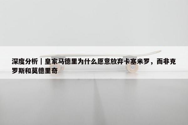 深度分析｜皇家马德里为什么愿意放弃卡塞米罗，而非克罗斯和莫德里奇