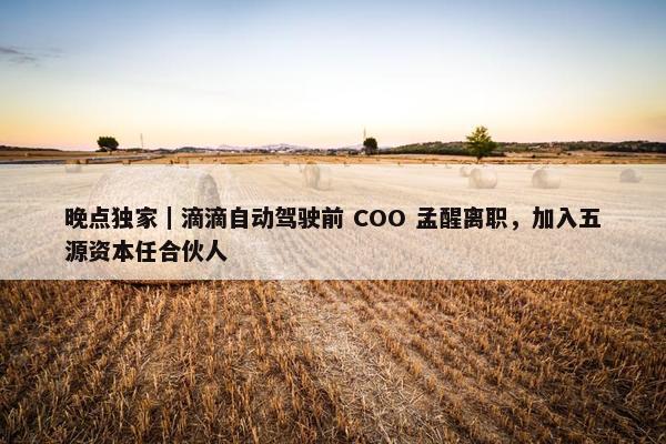 晚点独家｜滴滴自动驾驶前 COO 孟醒离职，加入五源资本任合伙人