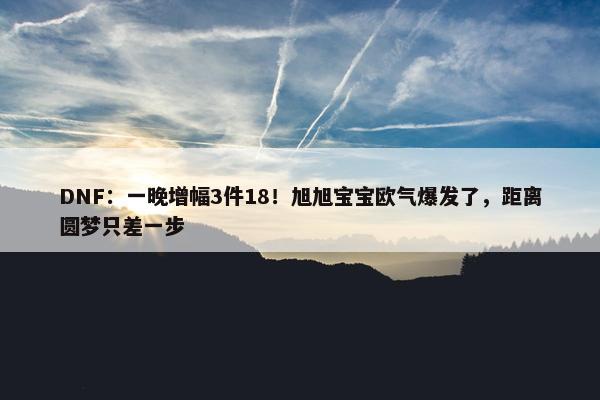 DNF：一晚增幅3件18！旭旭宝宝欧气爆发了，距离圆梦只差一步