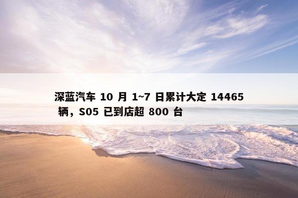 深蓝汽车 10 月 1~7 日累计大定 14465 辆，S05 已到店超 800 台