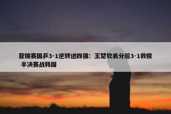 亚锦赛国乒3-1逆转进四强：王楚钦丢分后3-1救赎 半决赛战韩国