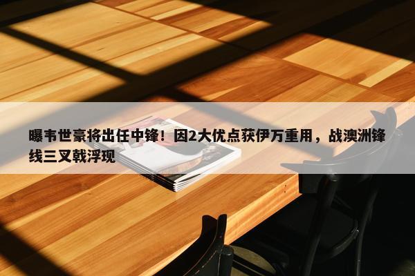 曝韦世豪将出任中锋！因2大优点获伊万重用，战澳洲锋线三叉戟浮现