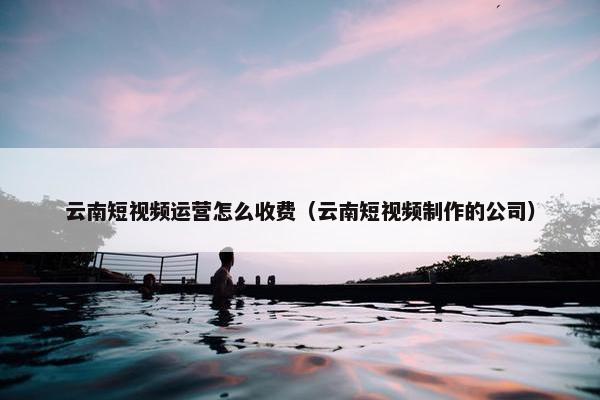 云南短视频运营怎么收费（云南短视频制作的公司）