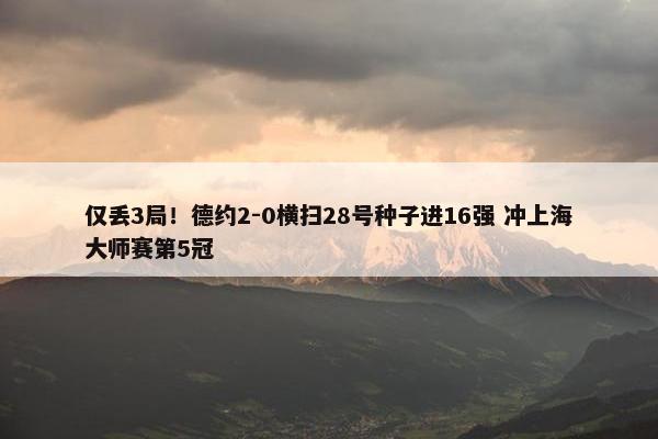 仅丢3局！德约2-0横扫28号种子进16强 冲上海大师赛第5冠