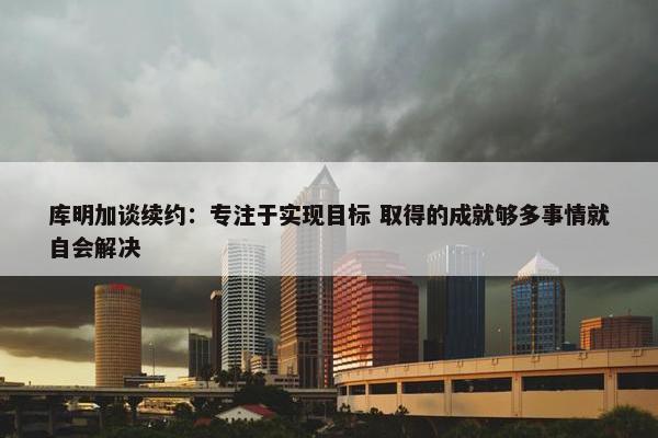 库明加谈续约：专注于实现目标 取得的成就够多事情就自会解决