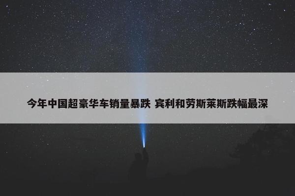 今年中国超豪华车销量暴跌 宾利和劳斯莱斯跌幅最深