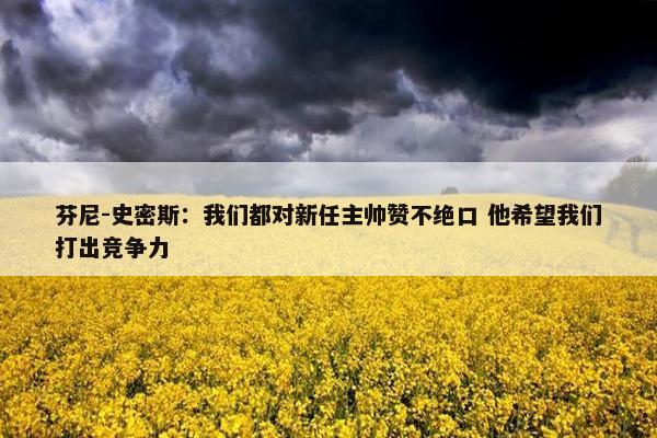 芬尼-史密斯：我们都对新任主帅赞不绝口 他希望我们打出竞争力