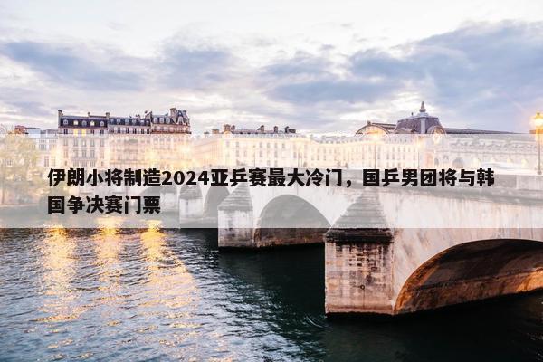 伊朗小将制造2024亚乒赛最大冷门，国乒男团将与韩国争决赛门票