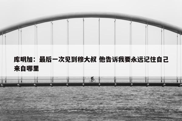 库明加：最后一次见到穆大叔 他告诉我要永远记住自己来自哪里