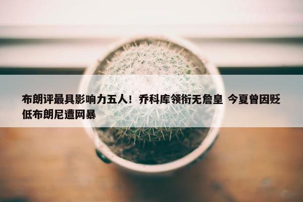 布朗评最具影响力五人！乔科库领衔无詹皇 今夏曾因贬低布朗尼遭网暴