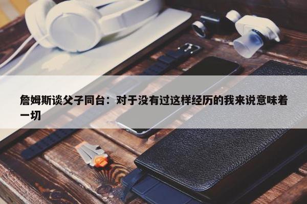 詹姆斯谈父子同台：对于没有过这样经历的我来说意味着一切