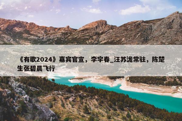 《有歌2024》嘉宾官宣，李宇春_汪苏泷常驻，陈楚生张碧晨飞行