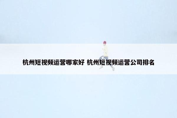 杭州短视频运营哪家好 杭州短视频运营公司排名