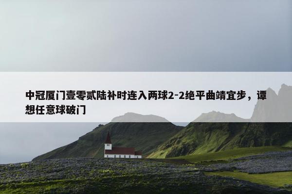 中冠厦门壹零贰陆补时连入两球2-2绝平曲靖宜步，谭想任意球破门