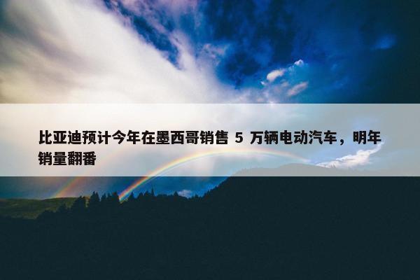 比亚迪预计今年在墨西哥销售 5 万辆电动汽车，明年销量翻番