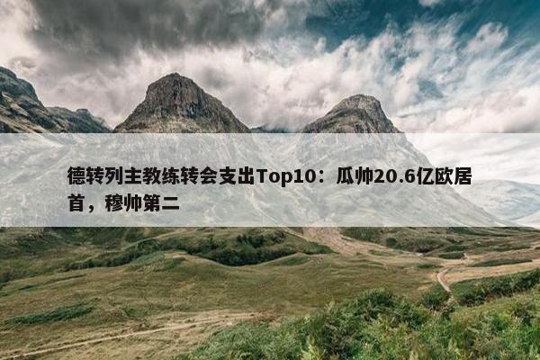 德转列主教练转会支出Top10：瓜帅20.6亿欧居首，穆帅第二