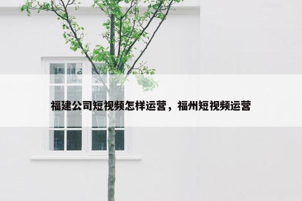 福建公司短视频怎样运营，福州短视频运营