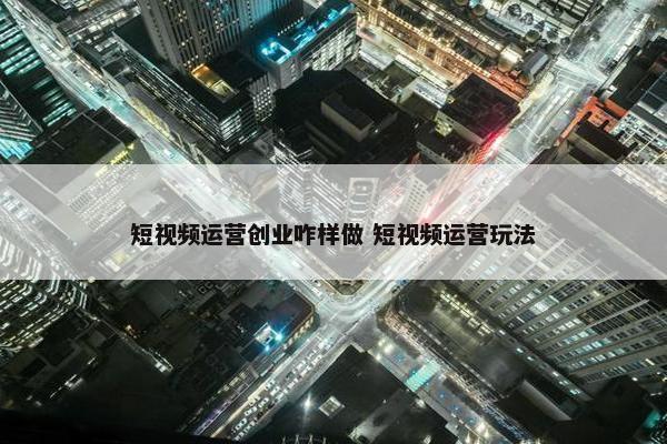 短视频运营创业咋样做 短视频运营玩法