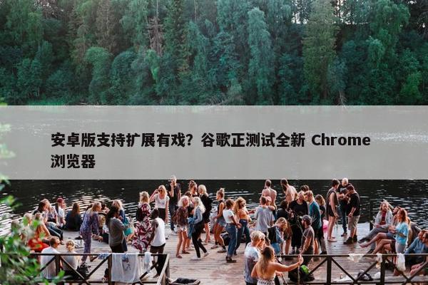 安卓版支持扩展有戏？谷歌正测试全新 Chrome 浏览器