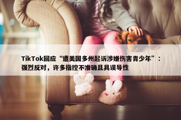 TikTok回应“遭美国多州起诉涉嫌伤害青少年”：强烈反对，许多指控不准确且具误导性