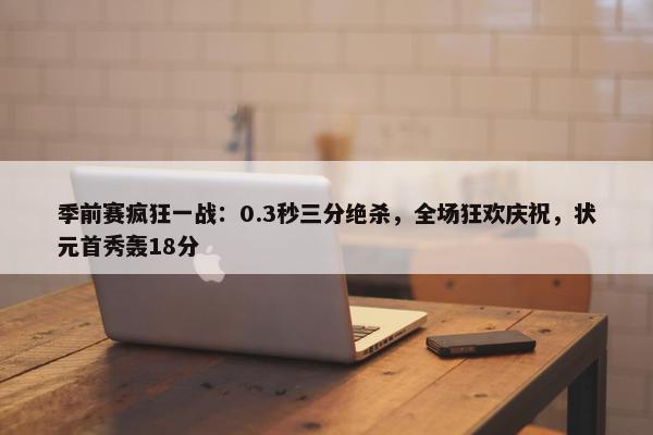 季前赛疯狂一战：0.3秒三分绝杀，全场狂欢庆祝，状元首秀轰18分