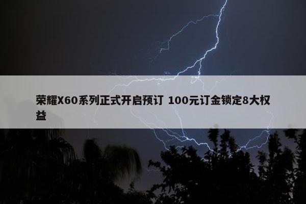 荣耀X60系列正式开启预订 100元订金锁定8大权益