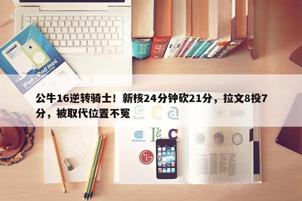 公牛16逆转骑士！新核24分钟砍21分，拉文8投7分，被取代位置不冤