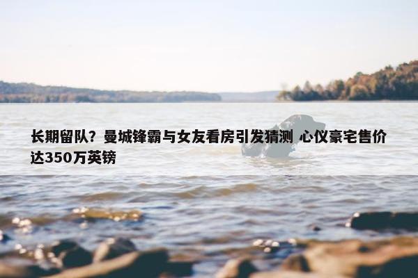 长期留队？曼城锋霸与女友看房引发猜测 心仪豪宅售价达350万英镑