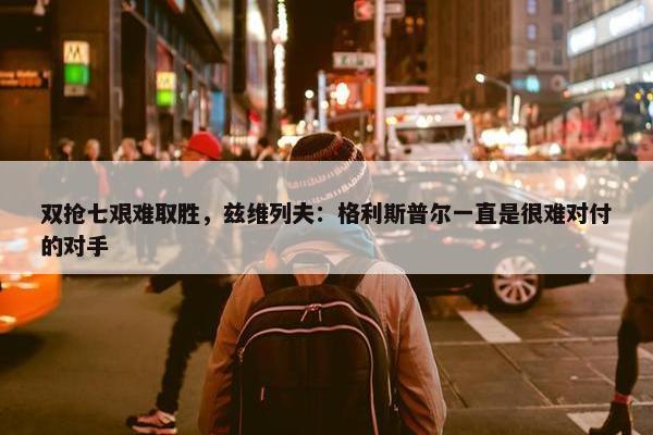 双抢七艰难取胜，兹维列夫：格利斯普尔一直是很难对付的对手