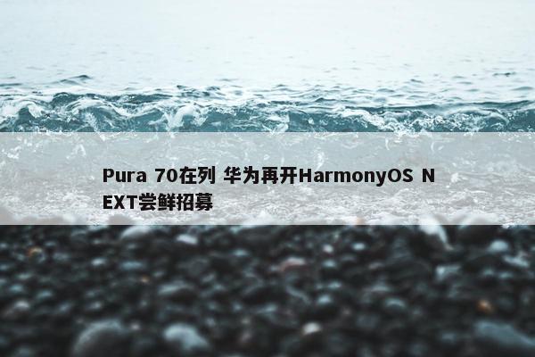 Pura 70在列 华为再开HarmonyOS NEXT尝鲜招募