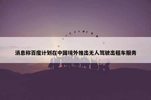 消息称百度计划在中国境外推出无人驾驶出租车服务