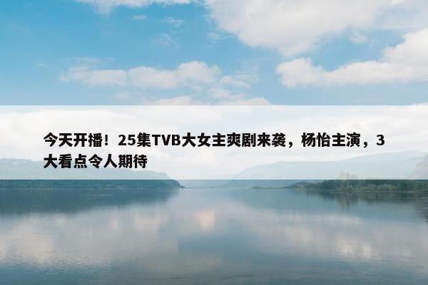 今天开播！25集TVB大女主爽剧来袭，杨怡主演，3大看点令人期待