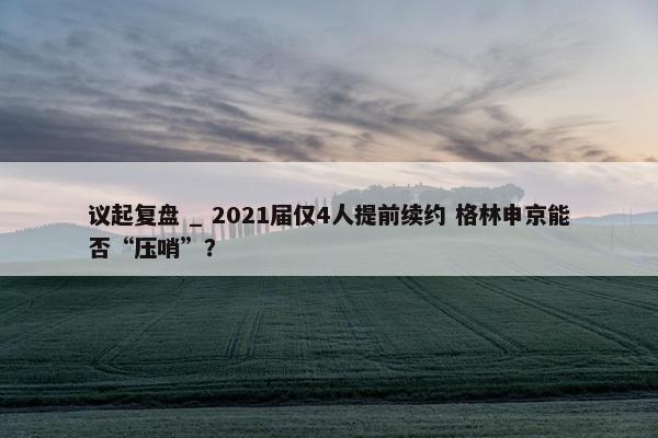 议起复盘 _ 2021届仅4人提前续约 格林申京能否“压哨”？