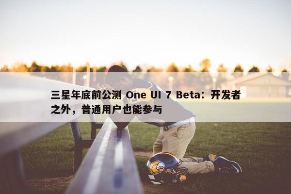 三星年底前公测 One UI 7 Beta：开发者之外，普通用户也能参与