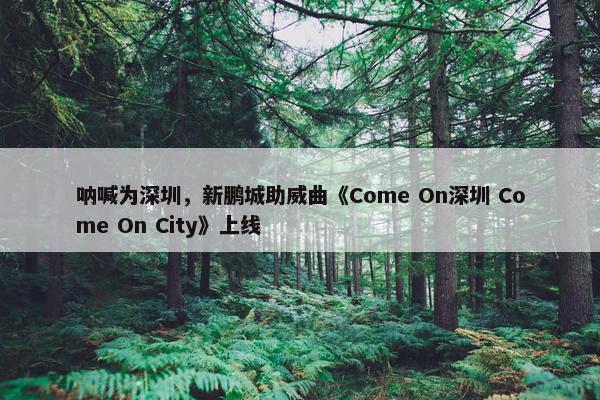 呐喊为深圳，新鹏城助威曲《Come On深圳 Come On City》上线