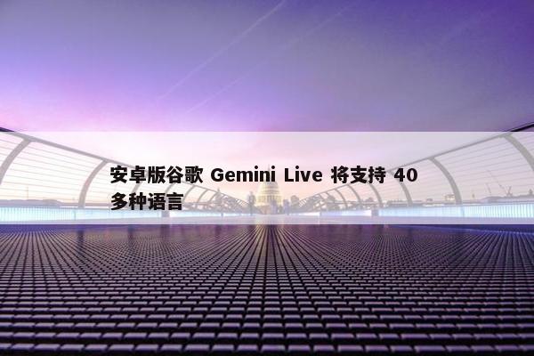 安卓版谷歌 Gemini Live 将支持 40 多种语言