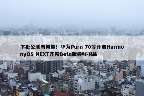 下批公测有希望！华为Pura 70等开启HarmonyOS NEXT花粉Beta版尝鲜招募