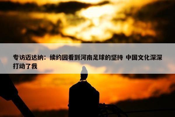 专访迈达纳：续约因看到河南足球的坚持 中国文化深深打动了我