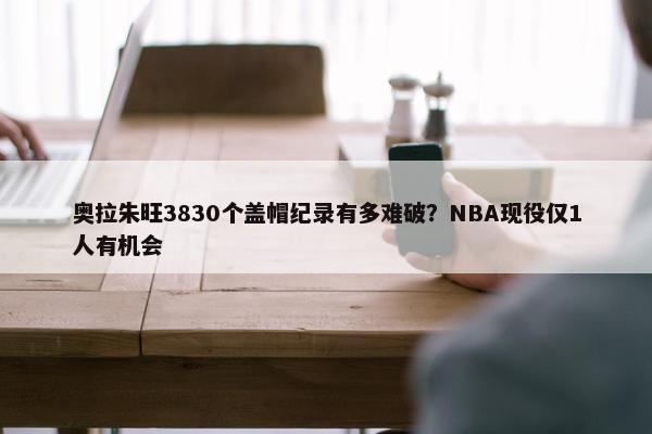 奥拉朱旺3830个盖帽纪录有多难破？NBA现役仅1人有机会