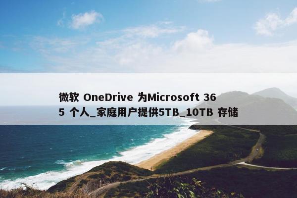 微软 OneDrive 为Microsoft 365 个人_家庭用户提供5TB_10TB 存储