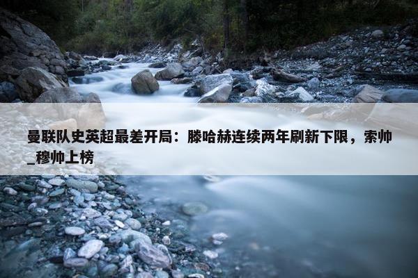 曼联队史英超最差开局：滕哈赫连续两年刷新下限，索帅_穆帅上榜