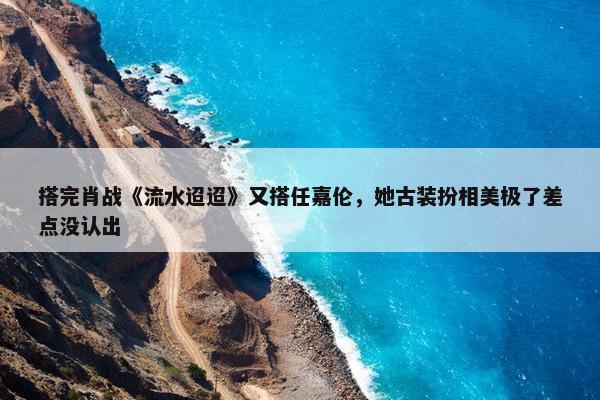 搭完肖战《流水迢迢》又搭任嘉伦，她古装扮相美极了差点没认出