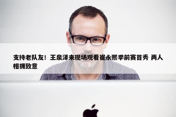 支持老队友！王泉泽来现场观看崔永熙季前赛首秀 两人相拥致意