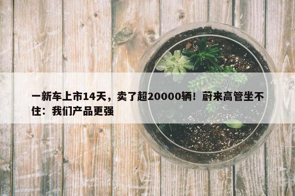 一新车上市14天，卖了超20000辆！蔚来高管坐不住：我们产品更强