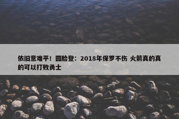 依旧意难平！圆脸登：2018年保罗不伤 火箭真的真的可以打败勇士