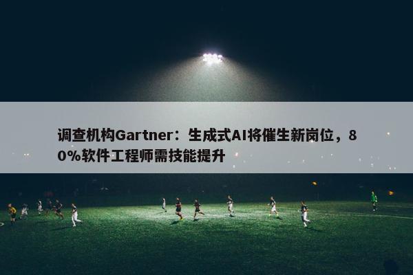 调查机构Gartner：生成式AI将催生新岗位，80%软件工程师需技能提升