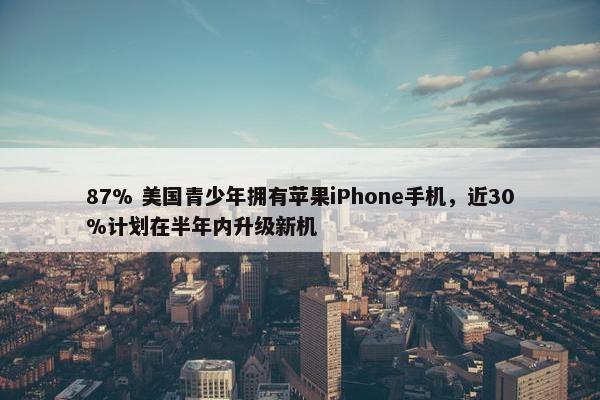 87% 美国青少年拥有苹果iPhone手机，近30%计划在半年内升级新机