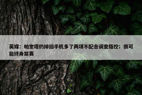 英媒：帕奎塔扔掉旧手机多了两项不配合调查指控；很可能终身禁赛