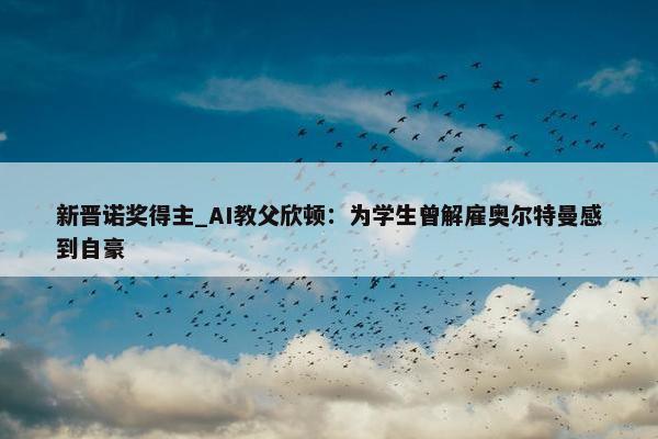 新晋诺奖得主_AI教父欣顿：为学生曾解雇奥尔特曼感到自豪